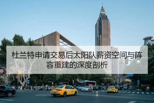杜兰特申请交易后太阳队薪资空间与阵容重建的深度剖析