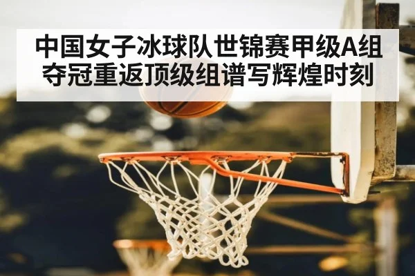 中国女子冰球队世锦赛甲级A组夺冠重返顶级组谱写辉煌时刻